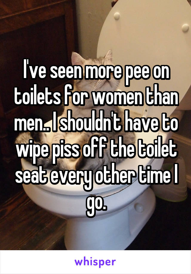 I've seen more pee on toilets for women than men.. I shouldn't have to wipe piss off the toilet seat every other time I go.