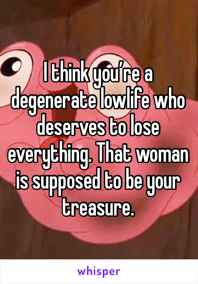 I think you’re a degenerate lowlife who deserves to lose everything. That woman is supposed to be your treasure.
