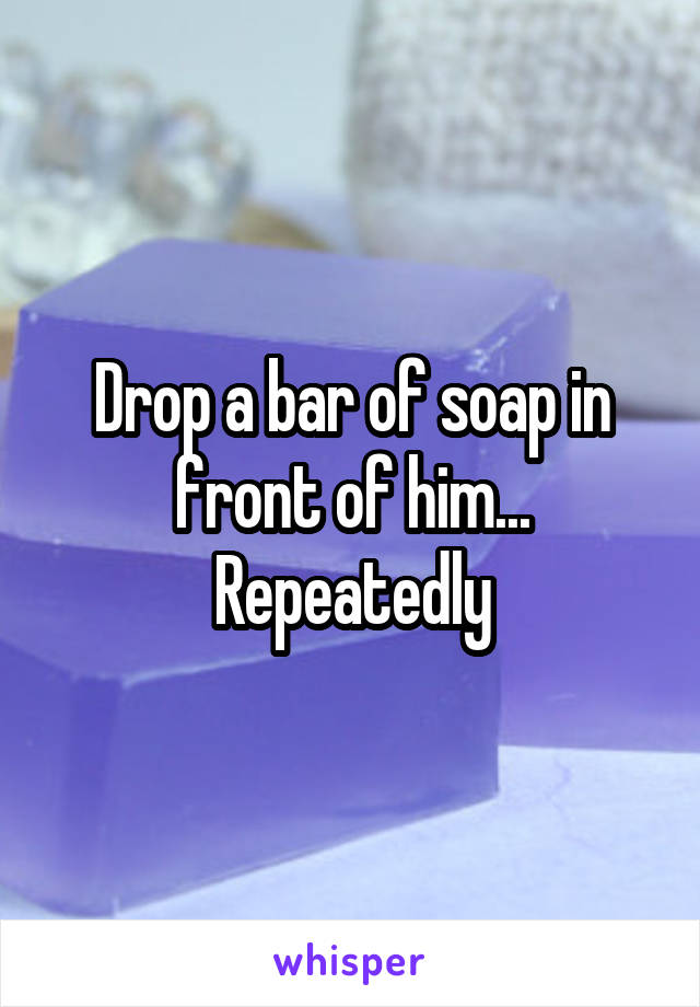 Drop a bar of soap in front of him... Repeatedly