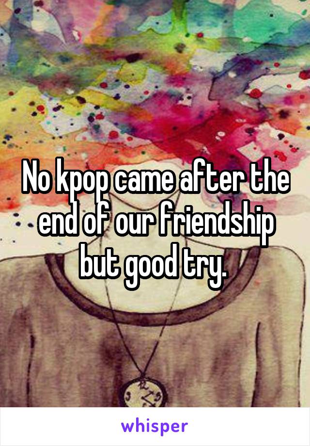 No kpop came after the end of our friendship but good try. 