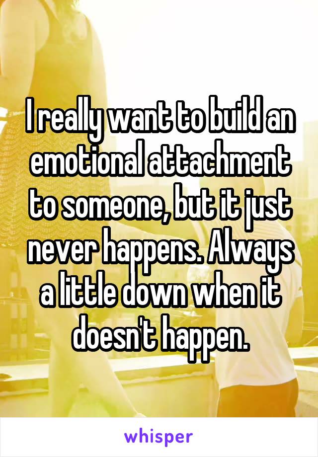 I really want to build an emotional attachment to someone, but it just never happens. Always a little down when it doesn't happen.