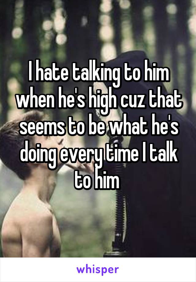 I hate talking to him when he's high cuz that seems to be what he's doing every time I talk to him 
