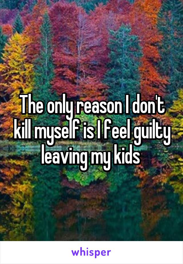 The only reason I don't kill myself is I feel guilty leaving my kids 