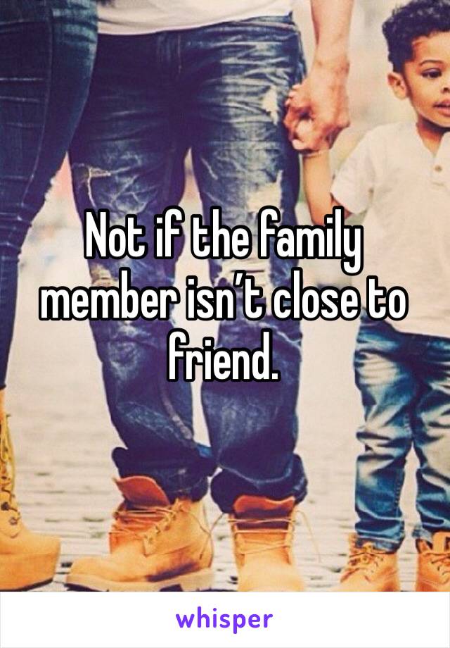 Not if the family member isn’t close to friend.