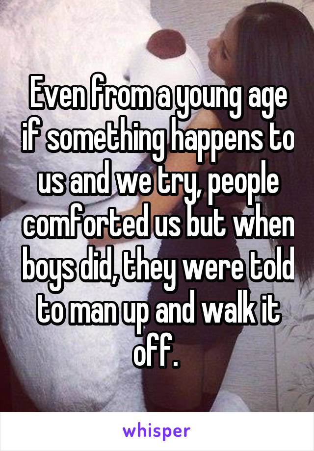 Even from a young age if something happens to us and we try, people comforted us but when boys did, they were told to man up and walk it off. 