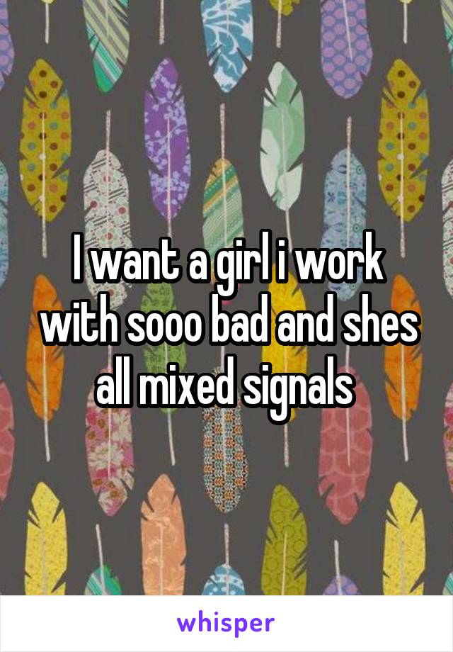I want a girl i work with sooo bad and shes all mixed signals 