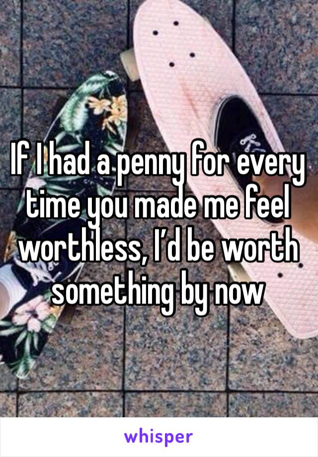 If I had a penny for every time you made me feel worthless, I’d be worth something by now