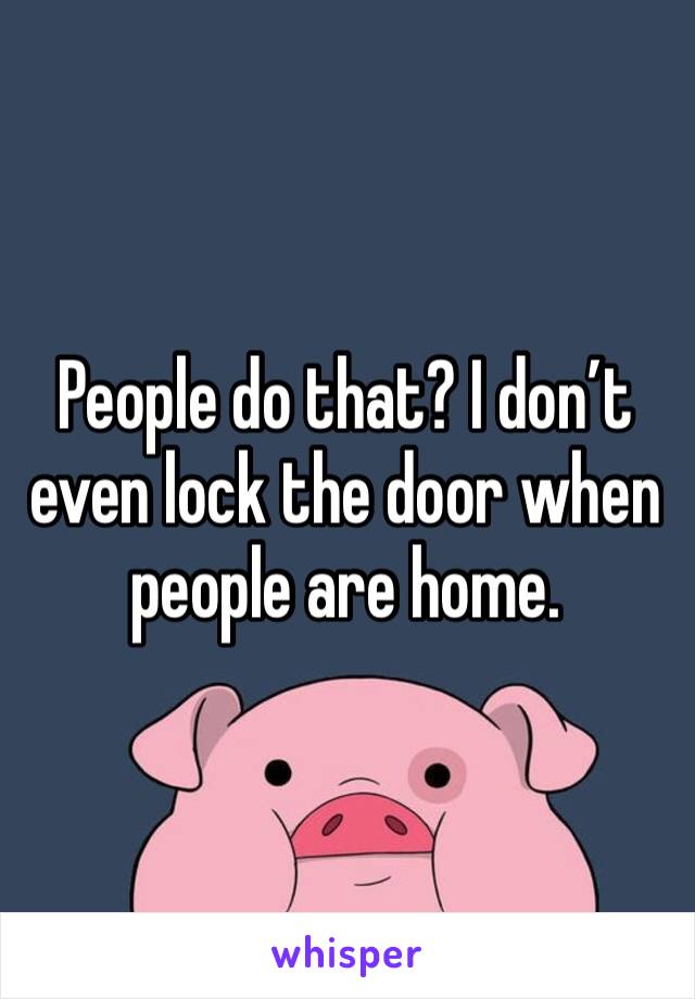 People do that? I don’t even lock the door when people are home. 