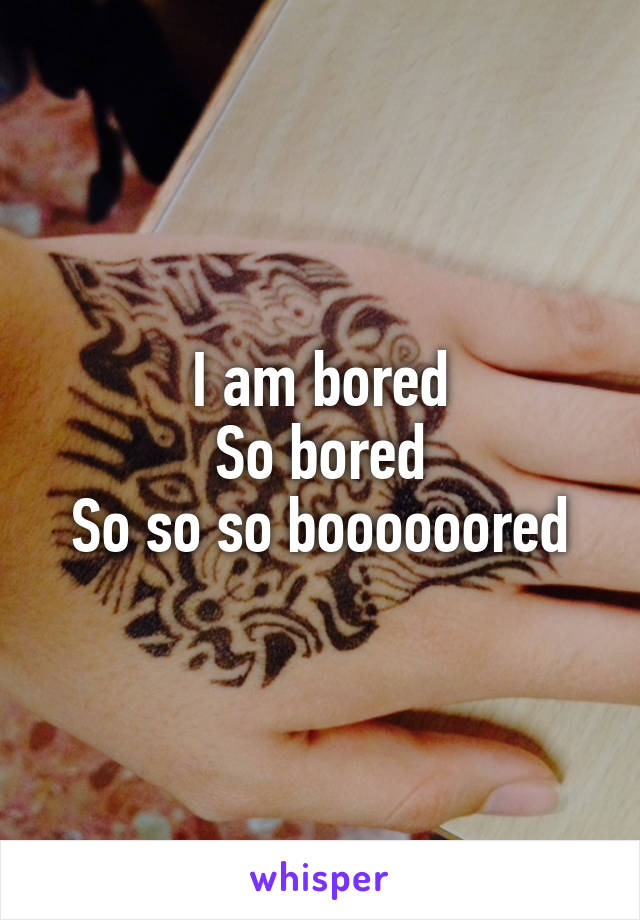 I am bored
So bored
So so so boooooored