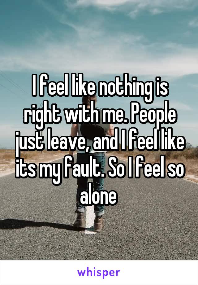 I feel like nothing is right with me. People just leave, and I feel like its my fault. So I feel so alone 