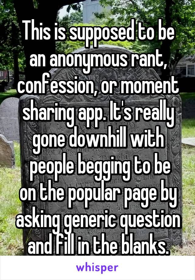 This is supposed to be an anonymous rant, confession, or moment sharing app. It's really gone downhill with
 people begging to be on the popular page by asking generic question and fill in the blanks.