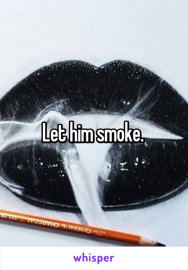Let him smoke. 