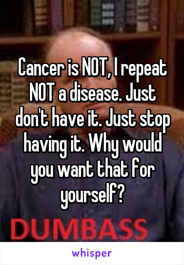Cancer is NOT, I repeat NOT a disease. Just don't have it. Just stop having it. Why would you want that for yourself?