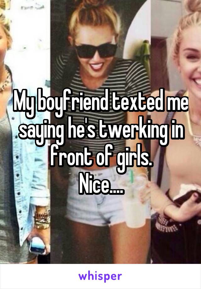 My boyfriend texted me saying he's twerking in front of girls.
Nice....