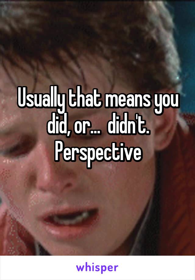 Usually that means you did, or...  didn't. Perspective
