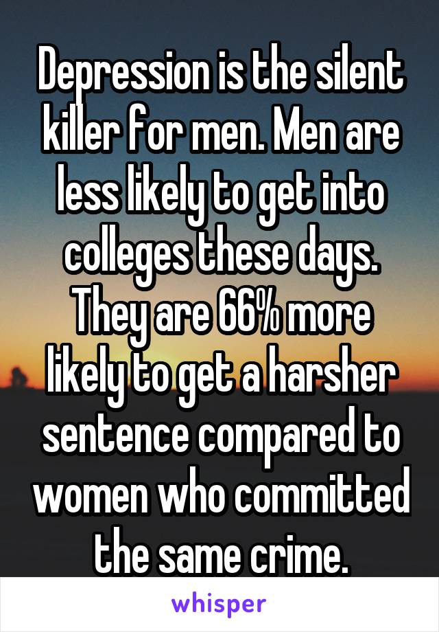 Depression is the silent killer for men. Men are less likely to get into colleges these days. They are 66% more likely to get a harsher sentence compared to women who committed the same crime.