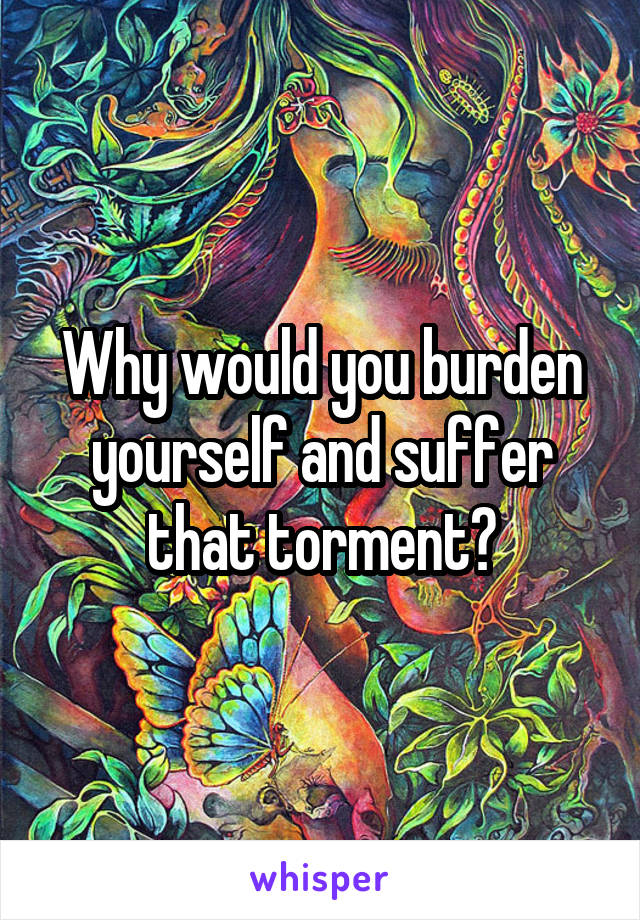 Why would you burden yourself and suffer that torment?