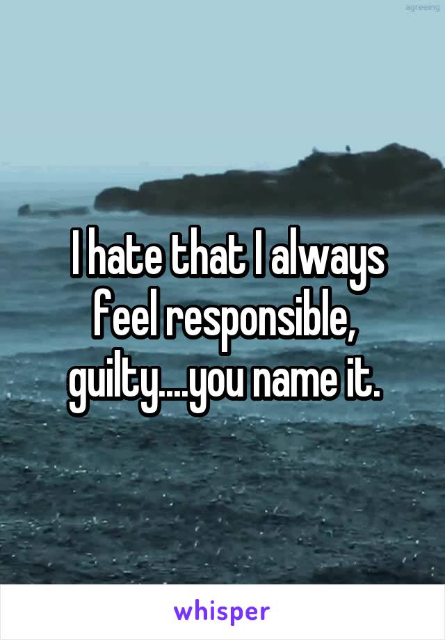  I hate that I always feel responsible, guilty....you name it.