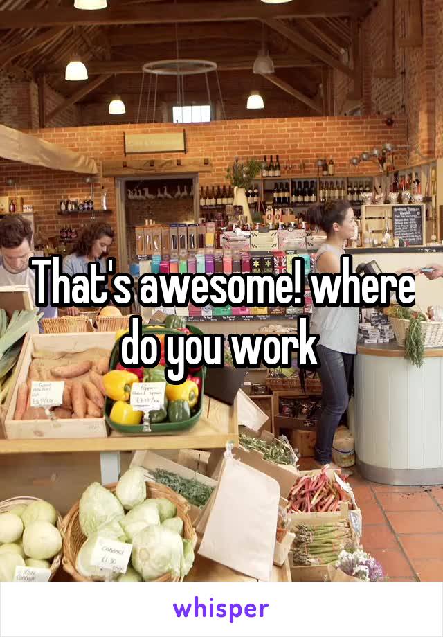 That's awesome! where do you work 