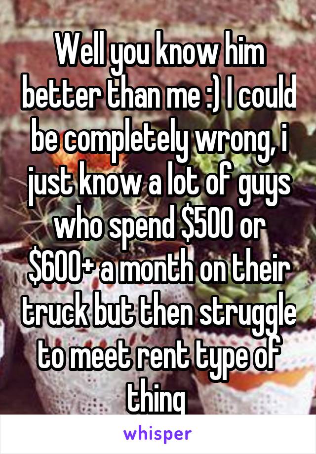 Well you know him better than me :) I could be completely wrong, i just know a lot of guys who spend $500 or $600+ a month on their truck but then struggle to meet rent type of thing 