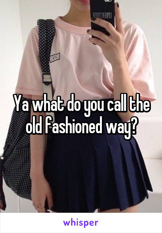 Ya what do you call the old fashioned way?