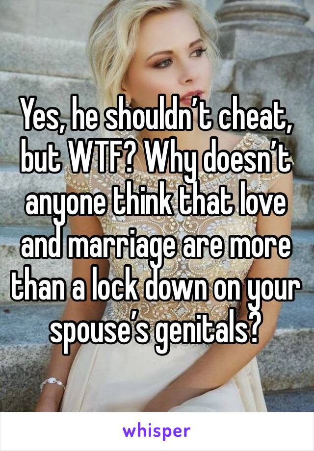 Yes, he shouldn’t cheat, but WTF? Why doesn’t anyone think that love and marriage are more than a lock down on your spouse’s genitals?