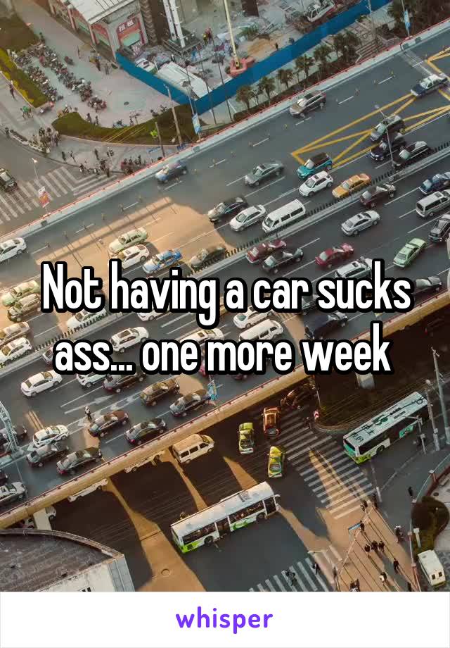 Not having a car sucks ass... one more week 