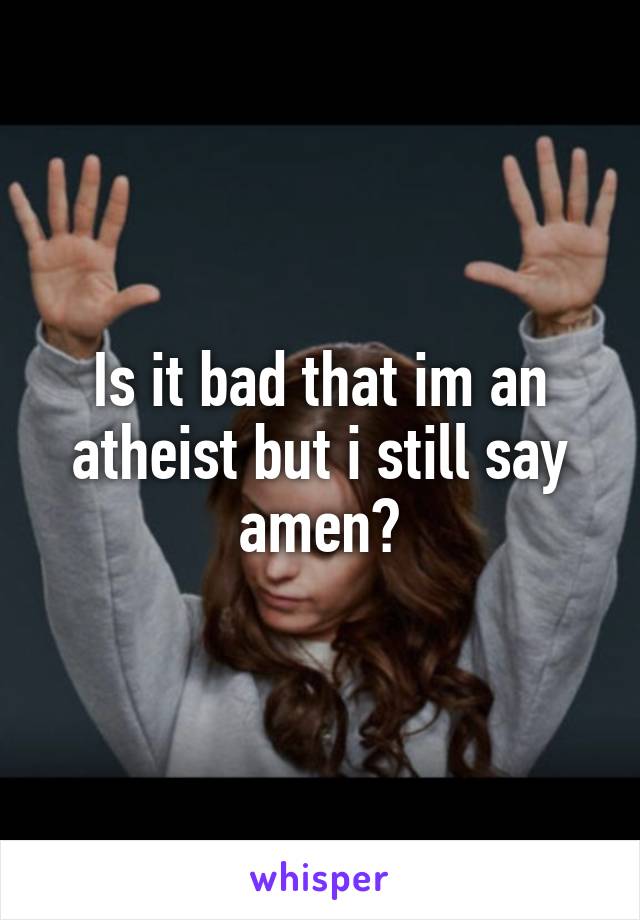 Is it bad that im an atheist but i still say amen?