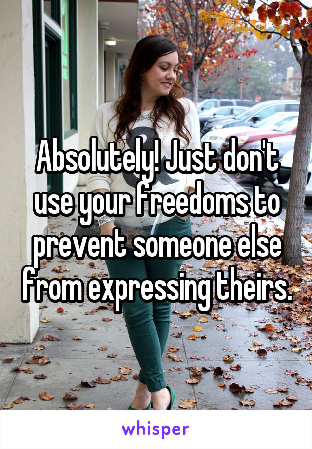 Absolutely! Just don't use your freedoms to prevent someone else from expressing theirs.