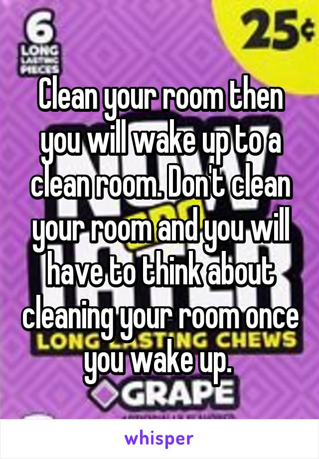 Clean your room then you will wake up to a clean room. Don't clean your room and you will have to think about cleaning your room once you wake up. 