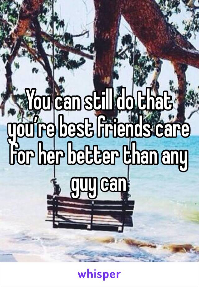 You can still do that you’re best friends care for her better than any guy can
