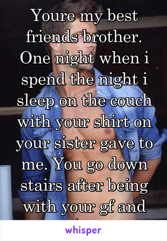 Youre my best friends brother. One night when i spend the night i sleep on the couch with your shirt on your sister gave to me. You go down stairs after being with your gf and see me (thats you)