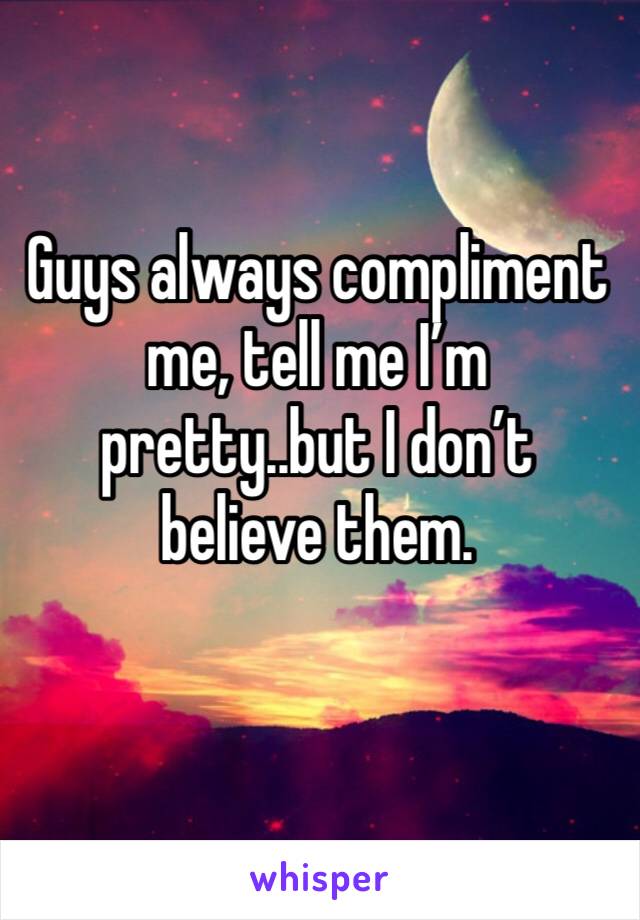 Guys always compliment me, tell me I’m pretty..but I don’t believe them. 