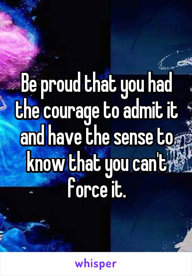 Be proud that you had the courage to admit it and have the sense to know that you can't force it.