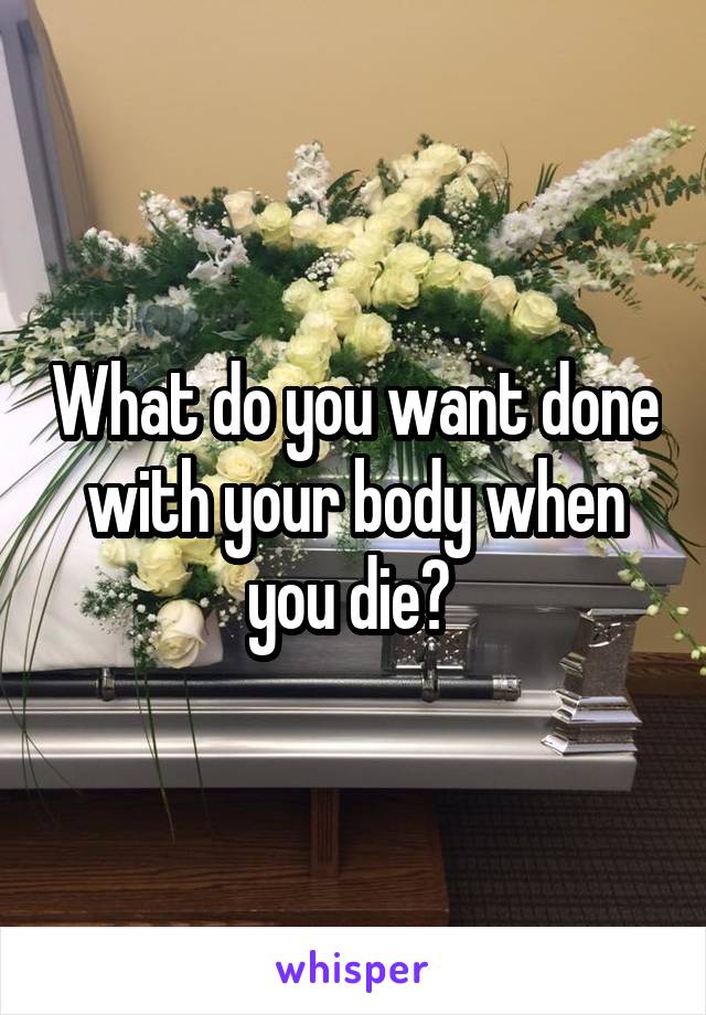 What do you want done with your body when you die? 