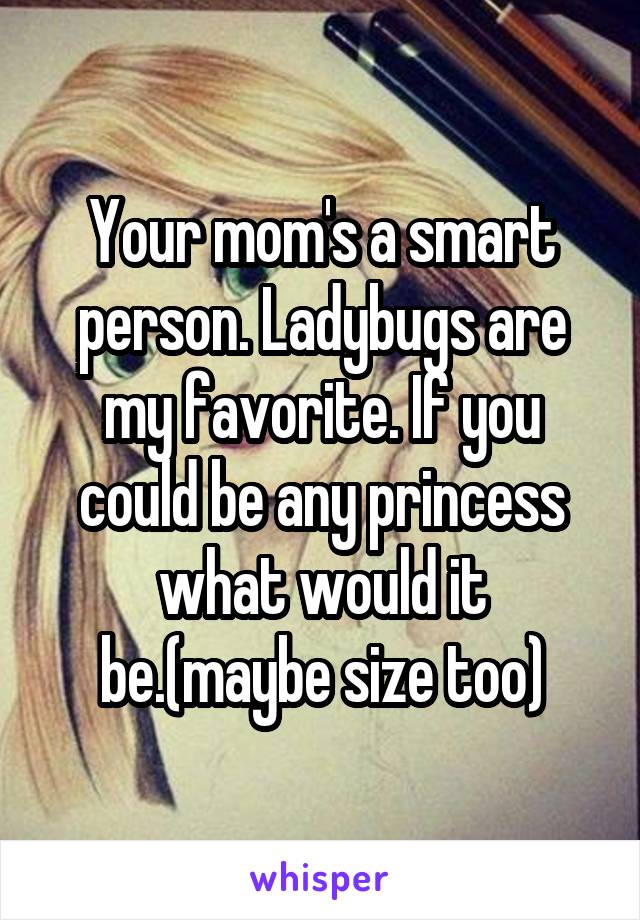 Your mom's a smart person. Ladybugs are my favorite. If you could be any princess what would it be.(maybe size too)