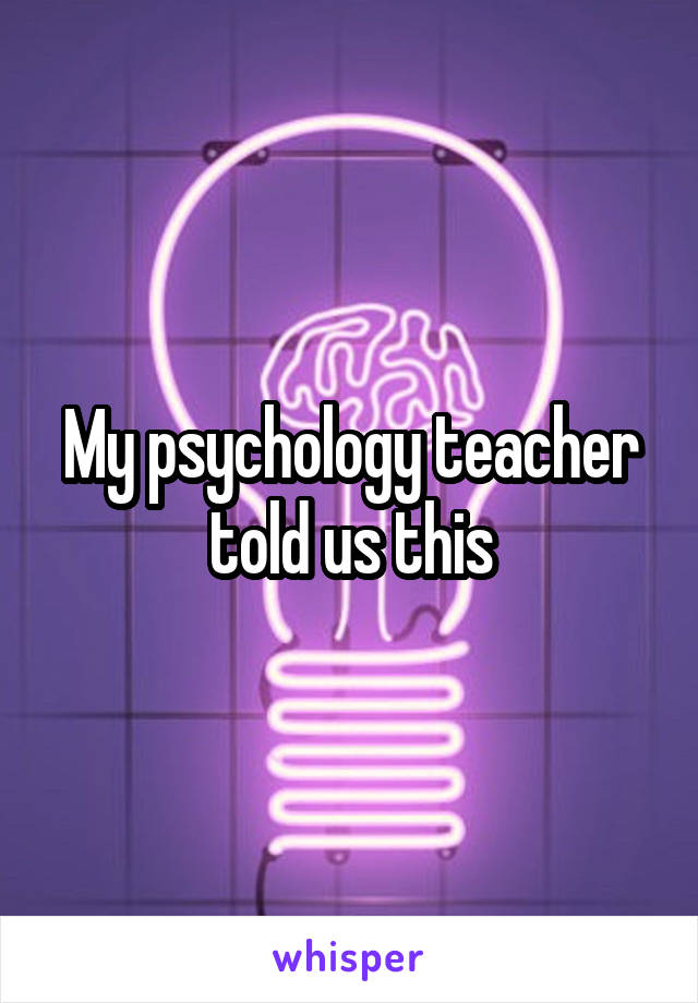 My psychology teacher told us this