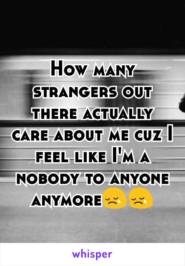 How many strangers out there actually care about me cuz I feel like I'm a nobody to anyone anymore😢😢