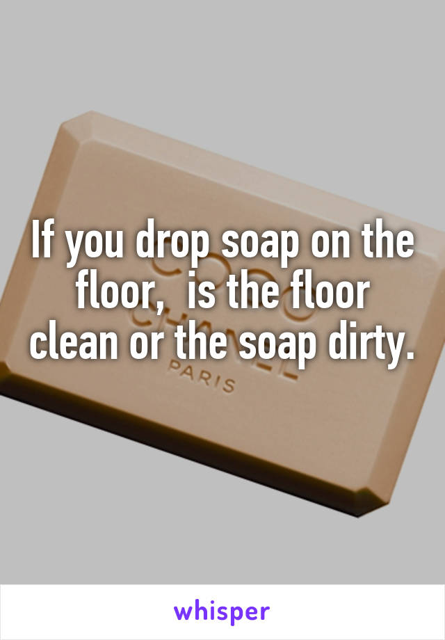 If you drop soap on the floor,  is the floor clean or the soap dirty. 