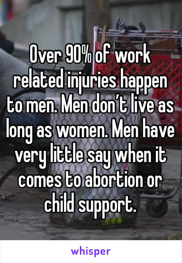 Over 90% of work related injuries happen to men. Men don’t live as long as women. Men have very little say when it comes to abortion or child support. 