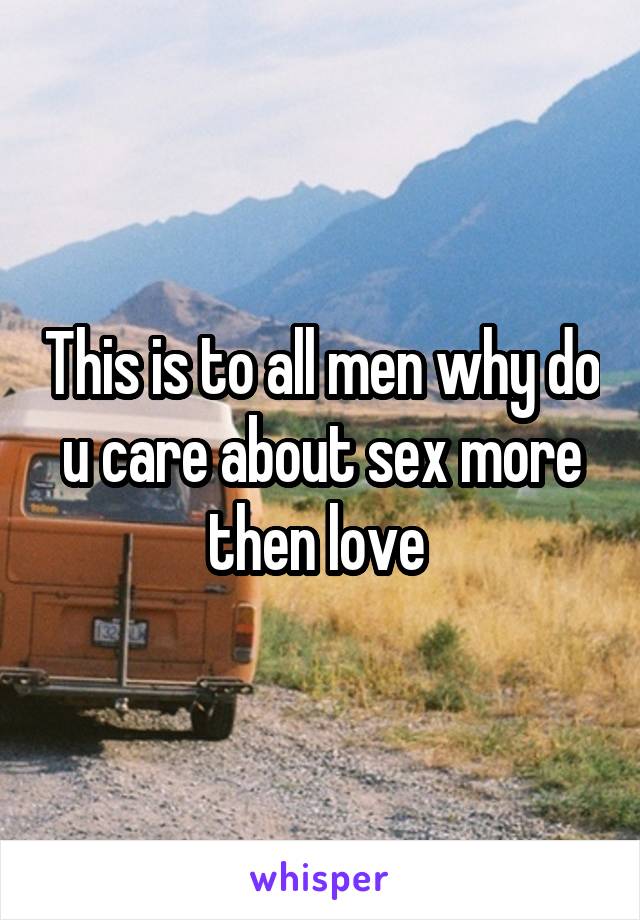 This is to all men why do u care about sex more then love 