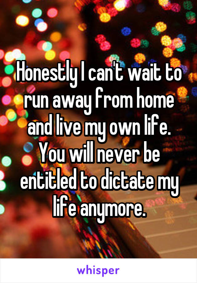 Honestly I can't wait to run away from home and live my own life. You will never be entitled to dictate my life anymore.