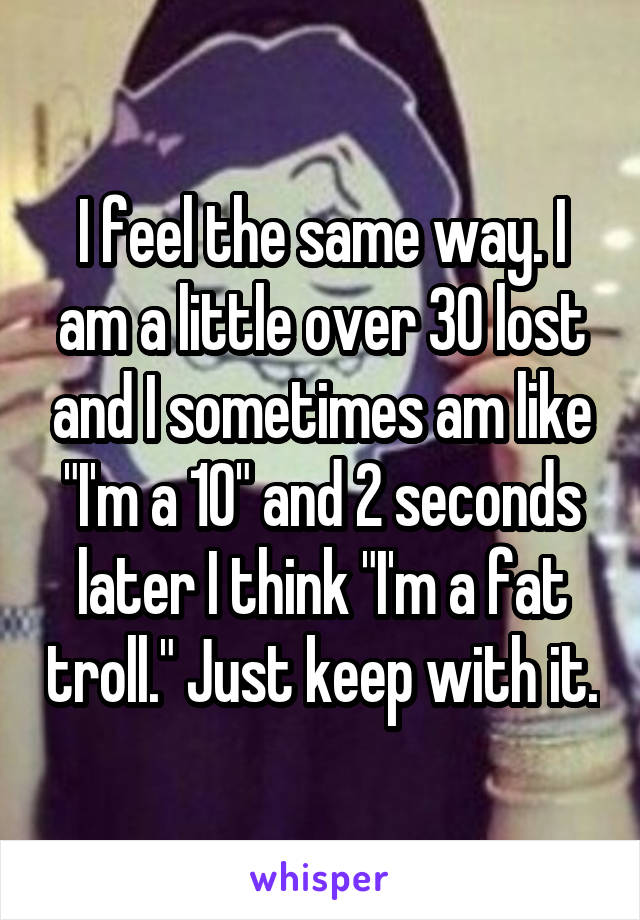 I feel the same way. I am a little over 30 lost and I sometimes am like "I'm a 10" and 2 seconds later I think "I'm a fat troll." Just keep with it.
