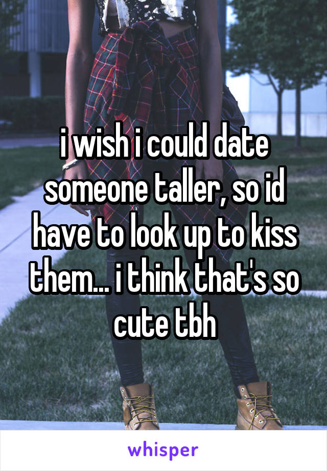 i wish i could date someone taller, so id have to look up to kiss them... i think that's so cute tbh