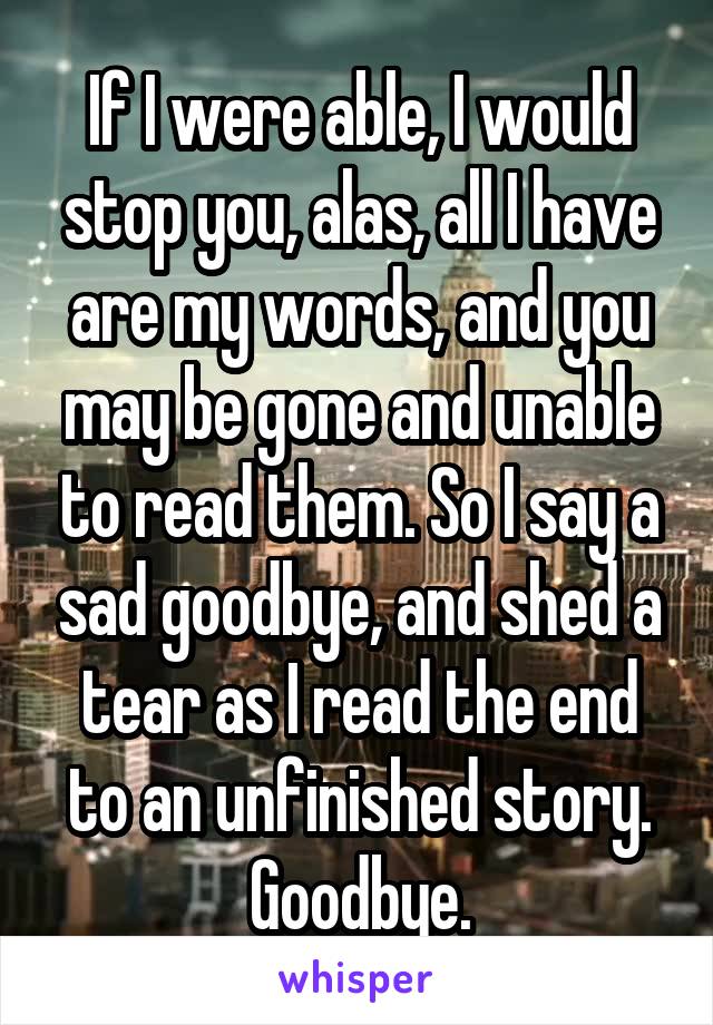 If I were able, I would stop you, alas, all I have are my words, and you may be gone and unable to read them. So I say a sad goodbye, and shed a tear as I read the end to an unfinished story. Goodbye.