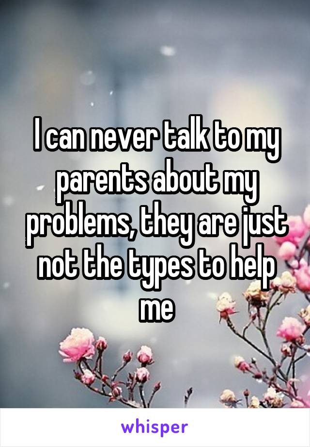 I can never talk to my parents about my problems, they are just not the types to help me