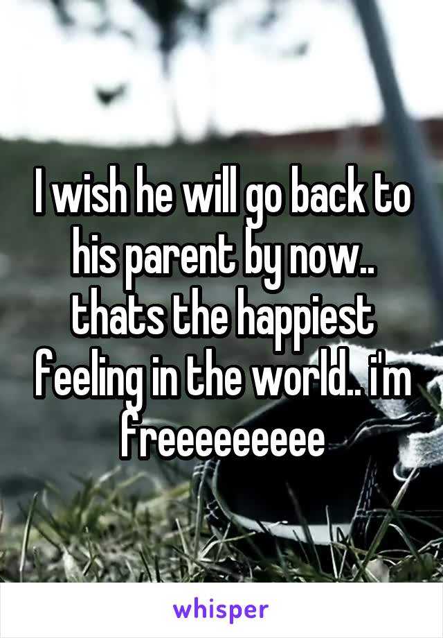 I wish he will go back to his parent by now.. thats the happiest feeling in the world.. i'm freeeeeeeee