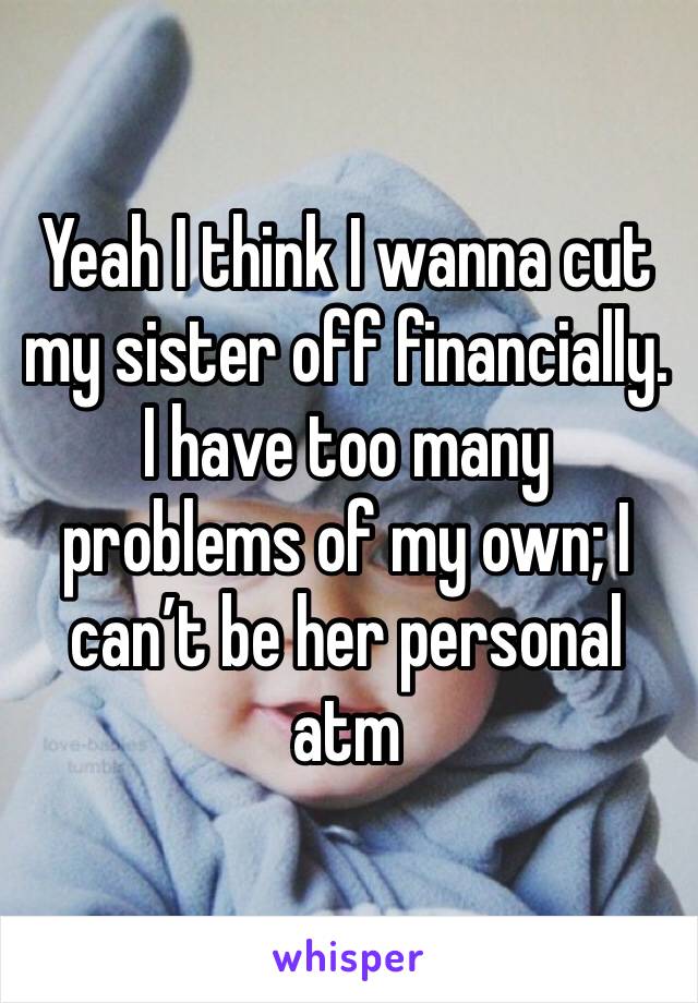 Yeah I think I wanna cut my sister off financially. I have too many problems of my own; I can’t be her personal atm 