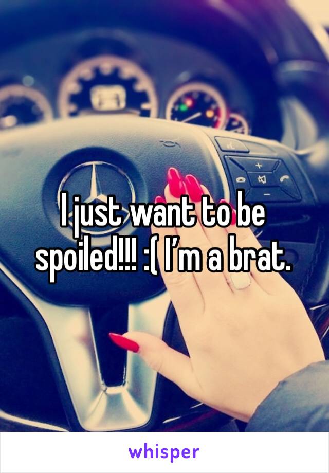I just want to be spoiled!!! :( I’m a brat. 