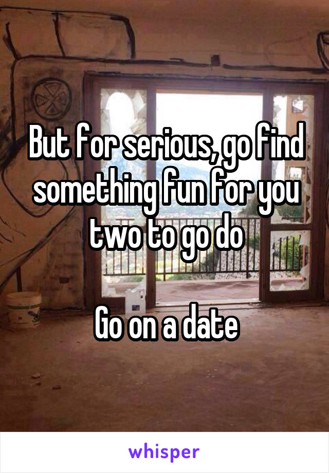 But for serious, go find something fun for you two to go do

Go on a date